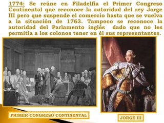 1774: Se reúne en Filadelfia el Primer Congreso
Continental que reconoce la autoridad del rey Jorge
III pero que suspende el comercio hasta que se vuelva
a la situación de 1763. Tampoco se reconoce la
autoridad del Parlamento inglés dado que no les
permitía a los colonos tener en él sus representantes.
PRIMER CONGRESO CONTINENTAL
JORGE III
 