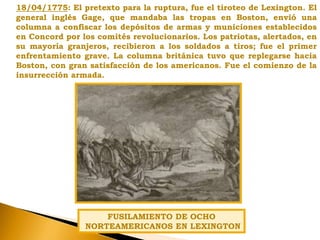 18/04/1775: El pretexto para la ruptura, fue el tiroteo de Lexington. El
general inglés Gage, que mandaba las tropas en Boston, envió una
columna a confiscar los depósitos de armas y municiones establecidos
en Concord por los comités revolucionarios. Los patriotas, alertados, en
su mayoría granjeros, recibieron a los soldados a tiros; fue el primer
enfrentamiento grave. La columna británica tuvo que replegarse hacia
Boston, con gran satisfacción de los americanos. Fue el comienzo de la
insurrección armada.
FUSILAMIENTO DE OCHO
NORTEAMERICANOS EN LEXINGTON
 