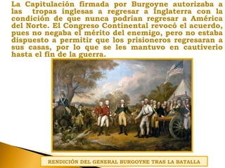 La Capitulación firmada por Burgoyne autorizaba a
las tropas inglesas a regresar a Inglaterra con la
condición de que nunca podrían regresar a América
del Norte. El Congreso Continental revocó el acuerdo,
pues no negaba el mérito del enemigo, pero no estaba
dispuesto a permitir que los prisioneros regresaran a
sus casas, por lo que se les mantuvo en cautiverio
hasta el fin de la guerra.
RENDICIÓN DEL GENERAL BURGOYNE TRAS LA BATALLA
 