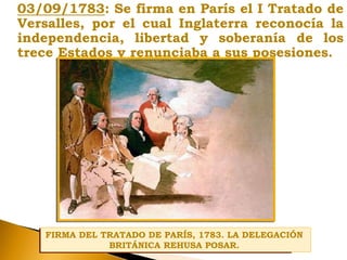 03/09/1783: Se firma en París el I Tratado de
Versalles, por el cual Inglaterra reconocía la
independencia, libertad y soberanía de los
trece Estados y renunciaba a sus posesiones.
FIRMA DEL TRATADO DE PARÍS, 1783. LA DELEGACIÓN
BRITÁNICA REHUSA POSAR.
FIRMA DEL TRATADO DE PARÍS, 1783. LA DELEGACIÓN
BRITÁNICA REHUSA POSAR.
 