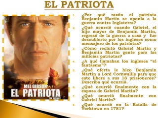 1. ¿Por qué razón el patriota
Benjamin Martin se oponía a la
guerra contra Inglaterra?
2. ¿Qué ocurrió cuando Gabriel, el
hijo mayor de Benjamin Martin,
regresó de la guerra a casa y fue
descubierto por los ingleses como
mensajero de los patriotas?
3. ¿Cómo reclutó Gabriel Martin y
Benjamin Martin gente para las
milicias patriotas?
4. ¿A qué llamaban los ingleses “el
fantasma”?
5. ¿Qué oferta le hizo Benjamin
Martin a Lord Cornwallis para que
este libere a sus 18 prisioneros?
Describa qué ocurrió.
6. ¿Qué ocurrió finalmente con la
esposa de Gabriel Martin?
7. ¿Qué ocurrió finalmente con
Gabriel Martin?
8. ¿Qué ocurrió en la Batalla de
Yorktown en 1781?
 