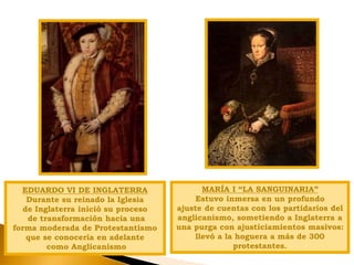EDUARDO VI DE INGLATERRA
Durante su reinado la Iglesia
de Inglaterra inició su proceso
de transformación hacia una
forma moderada de Protestantismo
que se conocería en adelante
como Anglicanismo
MARÍA I “LA SANGUINARIA”
Estuvo inmersa en un profundo
ajuste de cuentas con los partidarios del
anglicanismo, sometiendo a Inglaterra a
una purga con ajusticiamientos masivos:
llevó a la hoguera a más de 300
protestantes.
 