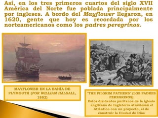 Así, en los tres primeros cuartos del siglo XVII
América del Norte fue poblada principalmente
por ingleses. A bordo del Mayflower llegaron, en
1620, gente que hoy es recordada por los
norteamericanos como los padres peregrinos.
MAYFLOWER EN LA BAHÍA DE
PLYMOUTH (POR WILLIAM HALSALL,
1882)
"THE PILGRIM FATHERS" (LOS PADRES
PEREGRINOS)
Estos disidentes puritanos de la iglesia
anglicana de Inglaterra atraviesan el
Atlántico con un proyecto, el de
construir la Ciudad de Dios
 