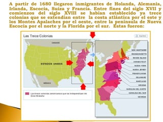 A partir de 1680 llegaron inmigrantes de Holanda, Alemania,
Irlanda, Escocia, Suiza y Francia. Entre fines del siglo XVII y
comienzos del siglo XVIII se habían establecido ya trece
colonias que se extendían entre la costa atlántica por el este y
los Montes Apalaches por el oeste, entre la península de Nueva
Escocia por el norte y la Florida por el sur. Estas fueron:
 