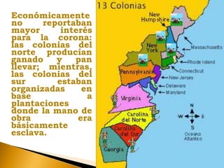 Económicamente
no reportaban
mayor interés
para la corona:
las colonias del
norte producían
ganado y pan
llevar; mientras,
las colonias del
sur estaban
organizadas en
base a
plantaciones
donde la mano de
obra era
básicamente
esclava.
 