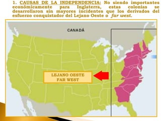 1. CAUSAS DE LA INDEPENDENCIA: No siendo importantes
económicamente para Inglaterra, estas colonias se
desarrollaron sin mayores incidentes que los derivados del
esfuerzo conquistador del Lejano Oeste o far west.
LEJANO OESTE
FAR WEST
 
