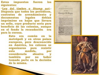 Estos impuestos fueron los
siguientes:
Ley del timbre o Stamp act.-
Disponía que todos los periódicos,
contratos de arrendamiento y
documentos legales debían
imprimirse en hojas que llevara
un sello, cuyo producto sería para
beneficio de las colonias, aunque
en el fondo la recaudación era
para la corona.
Esto era común en la
metrópoli y en otros países
europeos, pero desconocido
en América, los colonos se
organizaron para resistir
esta medida, por
considerarla abusiva y
también por no haber
tomado parte en la decisión
de la misma.
 