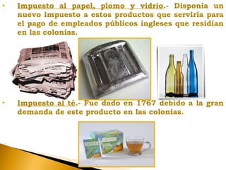  Impuesto al papel, plomo y vidrio.- Disponía un
nuevo impuesto a estos productos que serviría para
el pago de empleados públicos ingleses que residían
en las colonias.
 Impuesto al té.- Fue dado en 1767 debido a la gran
demanda de este producto en las colonias.
 