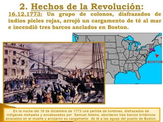 16.12.1773: Un grupo de colonos, disfrazados de
indios pieles rojas, arrojó un cargamento de té al mar
e incendió tres barcos anclados en Boston.
En la noche del 16 de diciembre de 1773 una partida de hombres, disfrazados de
indígenas mohawks y encabezados por Samuel Adams, abordaron tres barcos británicos
atracados en el muelle y arrojaron su cargamento de té a las aguas del puerto de Boston.
BOSTON
 