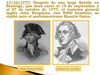 17/10/1777: Después de una larga Batalla en
Saratoga, que duró entre el 19 de septiembre y
el 07 de octubre de 1777, el teniente general
inglés John Burgoyne, con 5000 hombres, se
rindió ante el norteamericano Horatio Gates.
JOHN BURGOYNE HORATIO GATES
 