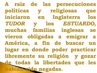 A raíz de las persecuciones
políticas y religiosas que
iniciaron en Inglaterra los
TUDOR y los ESTUARDO,
muchas familias inglesas se
vieron obligadas a emigrar a
América, a fin de buscar un
lugar en donde poder practicar
libremente su religión y gozar
de todas la libertades que les
habían sido negadas.
 