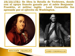 19/10/1781: Se libra la Batalla de Yorktown, donde
con el apoyo francés ganado por el sabio Benjamín
Franklin, el militar inglés Lord Cornwallis fue
apresado por el ejército de Washington.
LORD CORNWALLISBENJAMÍN FRANKLIN
 