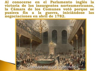 Al conocerse en el Parlamento inglés la
victoria de los insurgentes norteamericanos,
la Cámara de los Comunes votó porque se
pusiera fin a la guerra, iniciándose las
negociaciones en abril de 1782.
CÁMARA DE LOS COMUNESCÁMARA DE LOS COMUNES
 