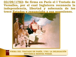 03/09/1783: Se firma en París el I Tratado de
Versalles, por el cual Inglaterra reconocía la
independencia, libertad y soberanía de los
trece Estados y renunciaba a sus posesiones.
FIRMA DEL TRATADO DE PARÍS, 1783. LA DELEGACIÓN
BRITÁNICA REHUSA POSAR.
FIRMA DEL TRATADO DE PARÍS, 1783. LA DELEGACIÓN
BRITÁNICA REHUSA POSAR.
 