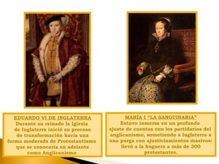 EDUARDO VI DE INGLATERRA
Durante su reinado la Iglesia
de Inglaterra inició su proceso
de transformación hacia una
forma moderada de Protestantismo
que se conocería en adelante
como Anglicanismo
MARÍA I “LA SANGUINARIA”
Estuvo inmersa en un profundo
ajuste de cuentas con los partidarios del
anglicanismo, sometiendo a Inglaterra a
una purga con ajusticiamientos masivos:
llevó a la hoguera a más de 300
protestantes.
 