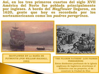 Así, en los tres primeros cuartos del siglo XVII
América del Norte fue poblada principalmente
por ingleses. A bordo del Mayflower llegaron, en
1620, gente que hoy es recordada por los
norteamericanos como los padres peregrinos.
MAYFLOWER EN LA BAHÍA DE
PLYMOUTH (POR WILLIAM HALSALL,
1882)
"THE PILGRIM FATHERS" (LOS PADRES
PEREGRINOS)
Estos disidentes puritanos de la iglesia
anglicana de Inglaterra atraviesan el
Atlántico con un proyecto, el de
construir la Ciudad de Dios
 