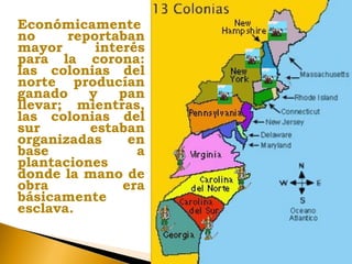 Económicamente
no reportaban
mayor interés
para la corona:
las colonias del
norte producían
ganado y pan
llevar; mientras,
las colonias del
sur estaban
organizadas en
base a
plantaciones
donde la mano de
obra era
básicamente
esclava.
 
