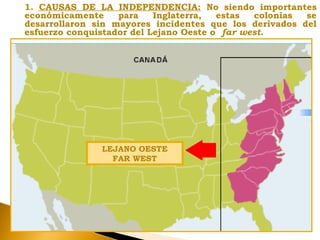 1. CAUSAS DE LA INDEPENDENCIA: No siendo importantes
económicamente para Inglaterra, estas colonias se
desarrollaron sin mayores incidentes que los derivados del
esfuerzo conquistador del Lejano Oeste o far west.
LEJANO OESTE
FAR WEST
 