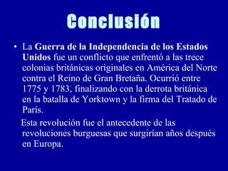 Conclusión La  Guerra de la Independencia de los Estados Unidos  fue un conflicto que enfrentó a las trece colonias británicas originales en América del Norte contra el Reino de Gran Bretaña. Ocurrió entre 1775 y 1783, finalizando con la derrota británica en la batalla de Yorktown y la firma del Tratado de París. Esta revolución fue el antecedente de las revoluciones burguesas que surgirían años después en Europa. 