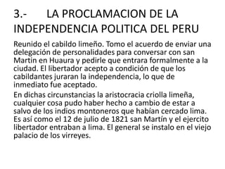 3.-       LA PROCLAMACION DE LA INDEPENDENCIA POLITICA DEL PERUReunido el cabildo limeño. Tomo el acuerdo de enviar una delegación de personalidades para conversar con san Martin en Huauray pedirle que entrara formalmente a la ciudad. El libertador acepto a condición de que los cabildantes juraran la independencia, lo que de inmediato fue aceptado.En dichas circunstancias la aristocracia criolla limeña, cualquier cosa pudo haber hecho a cambio de estar a salvo de los indios montoneros que habían cercado lima. Es así como el 12 de julio de 1821 san Martín y el ejercito libertador entraban a lima. El general se instalo en el viejo palacio de los virreyes.