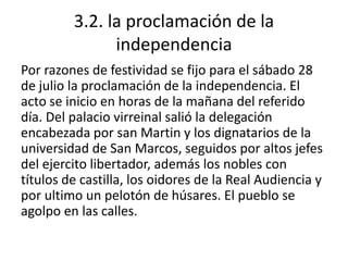 3.2. la proclamación de la independenciaPor razones de festividad se fijo para el sábado 28 de julio la proclamación de la independencia. El acto se inicio en horas de la mañana del referido día. Del palacio virreinal salió la delegación encabezada por san Martin y los dignatarios de la universidad de San Marcos, seguidos por altos jefes del ejercito libertador, además los nobles con títulos de castilla, los oidores de la Real Audiencia y por ultimo un pelotón de húsares. El pueblo se agolpo en las calles.