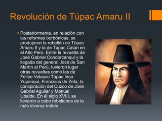 Revolución de Túpac Amaru II
 Posteriormente, en relación con
las reformas borbónicas, se
produjeron la rebelión de Túpac
Amaru II y la de Túpac Catari en
el Alto Perú. Entre la revuelta de
José Gabriel Condorcanqui y la
llegada del general José de San
Martín al Perú, tuvieron lugar
otras revueltas como las de
Felipe Velasco Túpac Inca
Yupanqui, Francisco de Zela, la
conspiración del Cuzco de José
Gabriel Aguilar y Manuel
Ubalde. En él siglo XVIII, se
llevaron a cabo rebeliones de la
más diversa índole
 