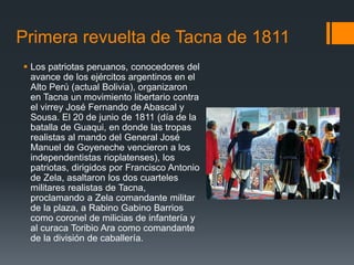 Primera revuelta de Tacna de 1811
 Los patriotas peruanos, conocedores del
avance de los ejércitos argentinos en el
Alto Perú (actual Bolivia), organizaron
en Tacna un movimiento libertario contra
el virrey José Fernando de Abascal y
Sousa. El 20 de junio de 1811 (día de la
batalla de Guaqui, en donde las tropas
realistas al mando del General José
Manuel de Goyeneche vencieron a los
independentistas rioplatenses), los
patriotas, dirigidos por Francisco Antonio
de Zela, asaltaron los dos cuarteles
militares realistas de Tacna,
proclamando a Zela comandante militar
de la plaza, a Rabino Gabino Barrios
como coronel de milicias de infantería y
al curaca Toribio Ara como comandante
de la división de caballería.
 