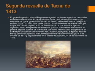Segunda revuelta de Tacna de
1813
 El general argentino Manuel Belgrano reorganizó las tropas argentinas derrotadas
en la batalla de Guaqui. El 14 de septiembre de 1812, se enfrentó a las tropas
comandadas por el general Pío Tristán, las venció y detuvo el avance del ejército
realista sobre Tucumán. Más tarde, obtuvo otra victoria en la batalla de Salta, por
lo que Pío Tristán, capituló el 20 de febrero de 1813, con lo cual el Ejército
argentino volvió a emprender otra ofensiva y ocupó nuevamente el Alto Perú. El
general español Joaquín de la Pezuela, que había reemplazado a Goyeneche en
La Paz por disposición del virrey del Perú Abascal, reorganizó el Ejército Real del
Perú y derrotó al argentino Manuel Belgrano en la batalla de Vilcapugio el 1 de
octubre de 1813 y seguidamente en la batalla de Ayohuma, el 14 de noviembre de
1813.
 