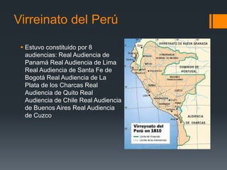 Virreinato del Perú
 Estuvo constituido por 8
audiencias: Real Audiencia de
Panamá Real Audiencia de Lima
Real Audiencia de Santa Fe de
Bogotá Real Audiencia de La
Plata de los Charcas Real
Audiencia de Quito Real
Audiencia de Chile Real Audiencia
de Buenos Aires Real Audiencia
de Cuzco
 