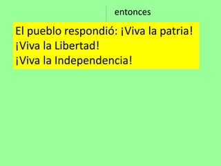 El pueblo respondió: ¡Viva la patria!
¡Viva la Libertad!
¡Viva la Independencia!
entonces
 
