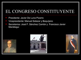 EL CONGRESO CONSTITUYENTE
   Presidente: Javier De Luna Pizarro
   Vicepresidente: Manuel Salazar y Baquíjano
   Secretarios: José F. Sánchez Carrión y Francisco Javier
    Mariátegui
 
