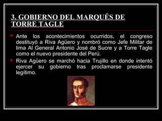3. GOBIERNO DEL MARQUÉS DE
TORRE TAGLE
   Ante los acontecimientos ocurridos, el congreso
    destituyó a Riva Agüero y nombró como Jefe Militar de
    lima Al General Antonio José de Sucre y a Torre Tagle
    como el nuevo presidente del Perú.
   Riva Agüero se marchó hacia Trujillo en donde intentó
    ejercer su gobierno tras proclamarse presidente
    legítimo.
 