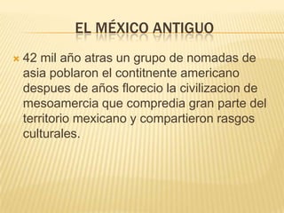 El México antiguo42 mil año atras un grupo de nomadas de asia poblaron el contitnente americano despues de años florecio la civilizacion de mesoamercia que compredia gran parte del territorio mexicano y compartieron rasgos culturales.