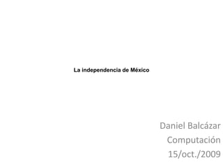 La independencia de México  Daniel Balcázar Computación 15/oct./2009 