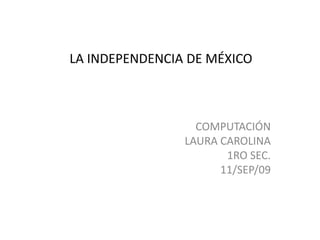 LA INDEPENDENCIA DE MÉXICO COMPUTACIÓN LAURA CAROLINA 1RO SEC. 11/SEP/09 