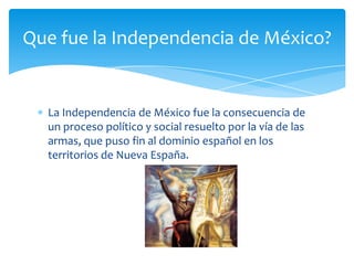 La Independencia de México fue la consecuencia de un proceso político y social resuelto por la vía de las armas, que puso fin al dominio español en los territorios de Nueva España.Que fue la Independencia de México?