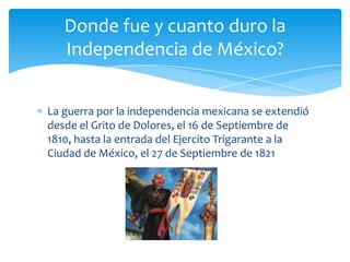 La guerra por la independencia mexicana se extendió desde el Grito de Dolores, el 16 de Septiembre de 1810, hasta la entrada del Ejercito Trigarante a la Ciudad de México, el 27 de Septiembre de 1821Donde fue y cuanto duro la Independencia de México?