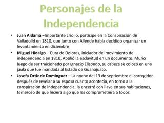 • Juan Aldama –Importante criollo, participe en la Conspiración de
  Valladolid en 1810, que junto con Allende había decidido organizar un
  levantamiento en diciembre
• Miguel Hidalgo – Cura de Dolores, iniciador del movimiento de
  independencia en 1810. Abolió la esclavitud en un documento. Murio
  luego de ser traicionado por Ignacio Elizondo, su cabeza se colocó en una
  jaula que fue mandada al Estado de Guanajuato.
• Josefa Ortiz de Dominguez – La noche del 13 de septiembre el corregidor,
  después de revelar a su esposa cuanto acontecía, en torno a la
  conspiración de independencia, la encerró con llave en sus habitaciones,
  temeroso de que hiciera algo que les comprometiera a todos
 