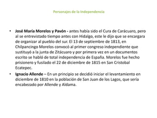 Personajes de la Independencia



• José María Morelos y Pavón - antes había sido el Cura de Carácuaro, pero
  al se entrevistado tiempo antes con Hidalgo, este le dijo que se encargara
  de organizar al pueblo del sur. El 13 de septiembre de 1813, en
  Chilpancingo Morelos convocó al primer congreso independiente que
  sustituyó a la junta de Zitácuaro y por primera vez en un documentos
  escrito se habló de total independencia de España. Morelos fue hecho
  prisionero y fusilado el 22 de diciembre de 1815 en San Cristobal
  Ecatepec.
• Ignacio Allende – En un principio se decidió iniciar el levantamiento en
  diciembre de 1810 en la población de San Juan de los Lagos, que sería
  encabezado por Allende y Aldama.
 