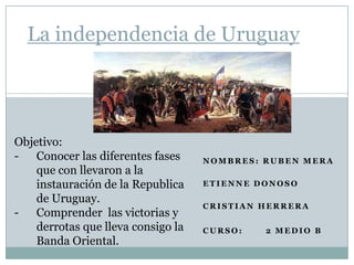 La independencia de Uruguay




Objetivo:
-   Conocer las diferentes fases    NOMBRES: RUBEN MERA
    que con llevaron a la
    instauración de la Republica    ETIENNE DONOSO

    de Uruguay.
                                    CRISTIAN HERRERA
- Comprender las victorias y
    derrotas que lleva consigo la   CURSO:   2 MEDIO B
    Banda Oriental.
 