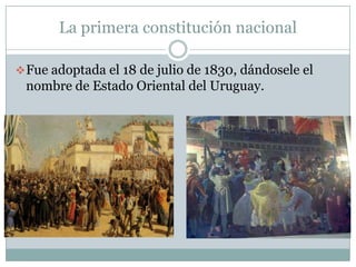 La primera constitución nacional

 Fue adoptada el 18 de julio de 1830, dándosele el
 nombre de Estado Oriental del Uruguay.
 