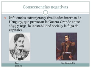 Consecuencias negativas

 Influencias extranjeras y rivalidades internas de
   Uruguay, que provocan la Guerra Grande entre
   1839 y 1851, la inestabilidad social y la fuga de
   capitales.




       Los                            Los Colorados
       Blanco
 