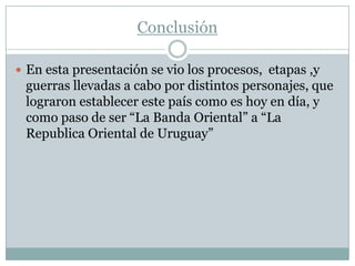 Conclusión

 En esta presentación se vio los procesos, etapas ,y
 guerras llevadas a cabo por distintos personajes, que
 lograron establecer este país como es hoy en día, y
 como paso de ser “La Banda Oriental” a “La
 Republica Oriental de Uruguay”
 