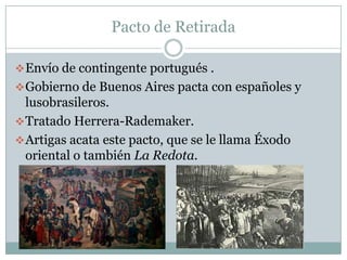 Pacto de Retirada

 Envío de contingente portugués .
 Gobierno de Buenos Aires pacta con españoles y
  lusobrasileros.
 Tratado Herrera-Rademaker.
 Artigas acata este pacto, que se le llama Éxodo
  oriental o también La Redota.
 