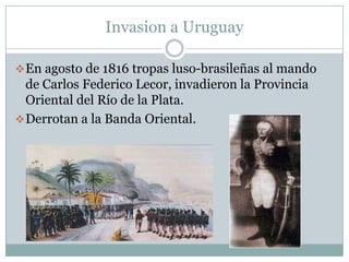 Invasion a Uruguay

 En agosto de 1816 tropas luso-brasileñas al mando
  de Carlos Federico Lecor, invadieron la Provincia
  Oriental del Río de la Plata.
 Derrotan a la Banda Oriental.
 