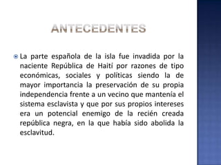  La parte española de la isla fue invadida por la
naciente República de Haití por razones de tipo
económicas, sociales y políticas siendo la de
mayor importancia la preservación de su propia
independencia frente a un vecino que mantenía el
sistema esclavista y que por sus propios intereses
era un potencial enemigo de la recién creada
república negra, en la que había sido abolida la
esclavitud.
 