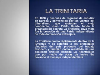 En 1838 y después de regresar de estudiar
en Europa y convencido por los vientos del
Liberalismo que azotaban el viejo
continente, Juan Pablo Duarte funda la
organización secreta La Trinitaria cuya meta
fue la creación de una Patria independiente
de toda dominación extranjera.
La Trinitaria creció rápidamente dentro de la
juventud y se extendió a las principales
ciudades del país producto del trabajo
tesonero y también como resultado de una
sociedad artística llamada La Filantrópica
que por medio de obras de teatro iba
llevando el mensaje independentista.
 