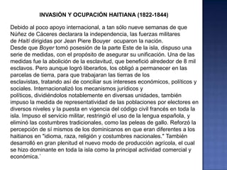 INVASIÓN Y OCUPACIÓN HAITIANA (1822-1844)
Debido al poco apoyo internacional, a tan sólo nueve semanas de que
Núñez de Cáceres declarara la independencia, las fuerzas militares
de Haití dirigidas por Jean Piere Bouyer ocuparon la nación.
Desde que Boyer tomó posesión de la parte Este de la isla, dispuso una
serie de medidas, con el propósito de asegurar su unificación. Una de las
medidas fue la abolición de la esclavitud, que benefició alrededor de 8 mil
esclavos. Pero aunque logró liberarlos, los obligó a permanecer en las
parcelas de tierra, para que trabajaran las tierras de los
esclavistas, tratando así de conciliar sus intereses económicos, políticos y
sociales. Internacionalizó los mecanismos jurídicos y
políticos, dividiéndolos notablemente en diversas unidades, también
impuso la medida de representatividad de las poblaciones por electores en
diversos niveles y la puesta en vigencia del código civil francés en toda la
isla. Impuso el servicio militar, restringió el uso de la lengua española, y
eliminó las costumbres tradicionales, como las peleas de gallo. Reforzó la
percepción de sí mismos de los dominicanos en que eran diferentes a los
haitianos en "idioma, raza, religión y costumbres nacionales." También
desarrolló en gran plenitud el nuevo modo de producción agrícola, el cual
se hizo dominante en toda la isla como la principal actividad comercial y
económica.`
 
