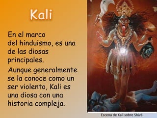 En el marco
del hinduismo, es una
de las diosas
principales.
Aunque generalmente
se la conoce como un
ser violento, Kali es
una diosa con una
historia compleja.
                        Escena de Kali sobre Shivá.
 