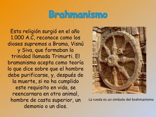 Esta religión surgió en el año
  1.000 A.C, reconoce como los
dioses supremos a Brama, Visnú
      y Siva, que formaban la
  trinidad llamada Trimurti. El
bramanismo acepta como teoría
lo que dice sobre que el hombre
debe purificarse, y, después de
   la muerte, si no ha cumplido
     este requisito en vida, se
   reencarnara en otro animal,
  hombre de casta superior, un     La rueda es un símbolo del brahmanismo
         demonio o un dios.
 